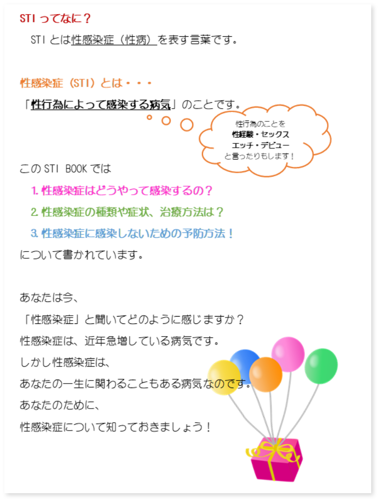 STIってなに？ STIとは性感染症（性病）を表す言葉です。 性感染症（STI）とは… 性行為によって感染する病気のことです。 このSTI BOOKでは①性感染症はどうやって感染するの？ ②性感染症の種類や症状、治療方法は？ ③性感染症に感染しないための予防方法 について書かれています。あなたは今、「性感染症」と聞いてどのように感じますか？性感染症は、近年急増している病気です。しかし性感染症は、あなたの一生に関わることもある病気なのです。あなたのために、性感染症について知っておきましょう！